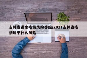 吉林省近来疫情风险等级/2021吉林省疫情属于什么风险