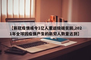 【新冠疫情或令1亿人重返极端贫困,2021年全球因疫情产生的新穷人数量达到】