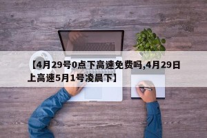 【4月29号0点下高速免费吗,4月29日上高速5月1号凌晨下】