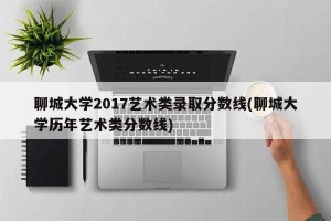 聊城大学2017艺术类录取分数线(聊城大学历年艺术类分数线)