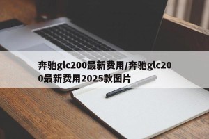 奔驰glc200最新费用/奔驰glc200最新费用2025款图片