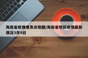 海南省疫情爆发点地图/海南省地区疫情最新情况3月9日