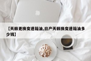 【天籁更换变速箱油,日产天籁换变速箱油多少钱】