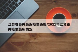江苏省泰兴最近疫情通报/2021年江苏泰兴疫情最新情况