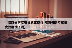 【陕西省医院支援武汉疫情,陕西省医院支援武汉疫情了吗】
