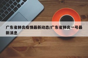 广东省肺炎疫情最新动态/广东省肺炎一号最新消息