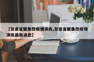 【甘肃省聚集性疫情演练,甘肃省聚集性疫情演练最新消息】
