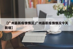 【广州最新疫情情况,广州最新疫情情况今天新增】