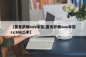 【雷克萨斯suv车型,雷克萨斯suv车型rx300二手】