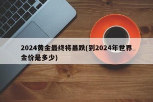 2024黄金最终将暴跌(到2024年世界金价是多少)