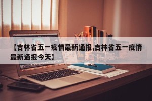 【吉林省五一疫情最新通报,吉林省五一疫情最新通报今天】