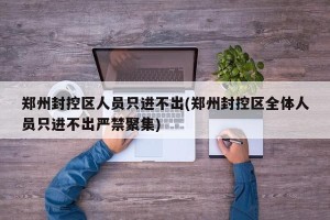 郑州封控区人员只进不出(郑州封控区全体人员只进不出严禁聚集)