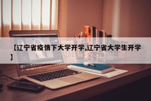 【辽宁省疫情下大学开学,辽宁省大学生开学】
