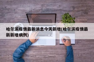 哈尔滨疫情最新消息今天新增(哈尔滨疫情最新新增病例)