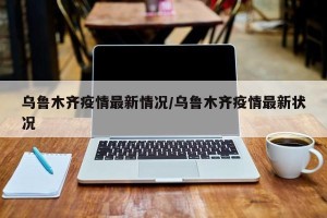乌鲁木齐疫情最新情况/乌鲁木齐疫情最新状况