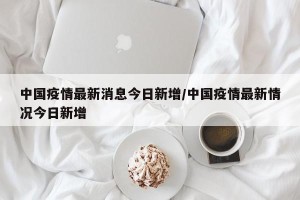 中国疫情最新消息今日新增/中国疫情最新情况今日新增