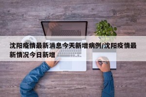 沈阳疫情最新消息今天新增病例/沈阳疫情最新情况今日新增