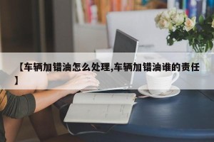 【车辆加错油怎么处理,车辆加错油谁的责任】