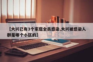 【大兴已有3个家庭全员感染,大兴被感染人群是哪个小区的】