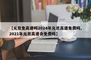【元旦免高速吗2024年元旦高速免费吗,2021年元旦高速会免费吗】
