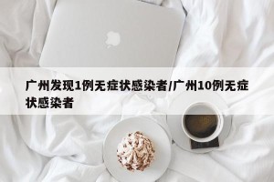 广州发现1例无症状感染者/广州10例无症状感染者