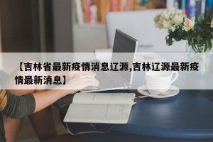 【吉林省最新疫情消息辽源,吉林辽源最新疫情最新消息】