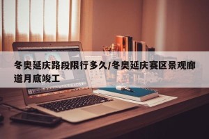 冬奥延庆路段限行多久/冬奥延庆赛区景观廊道月底竣工