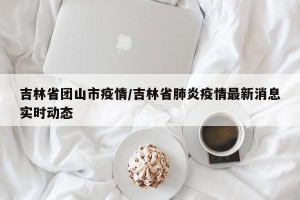 吉林省团山市疫情/吉林省肺炎疫情最新消息实时动态
