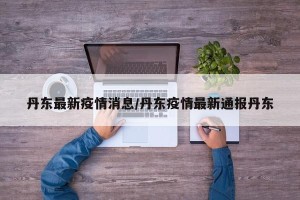 丹东最新疫情消息/丹东疫情最新通报丹东