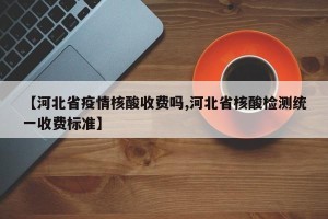 【河北省疫情核酸收费吗,河北省核酸检测统一收费标准】
