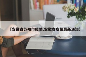 【安徽省苏州市疫情,安徽省疫情最新通知】