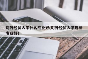 对外经贸大学什么专业好(对外经贸大学哪些专业好)