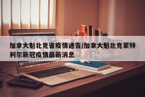 加拿大魁北克省疫情通告/加拿大魁北克蒙特利尔新冠疫情最新消息