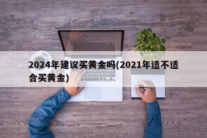 2024年建议买黄金吗(2021年适不适合买黄金)