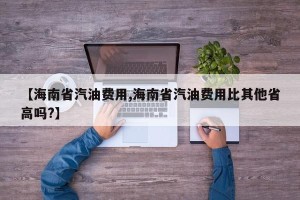 【海南省汽油费用,海南省汽油费用比其他省高吗?】