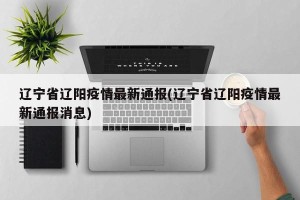 辽宁省辽阳疫情最新通报(辽宁省辽阳疫情最新通报消息)