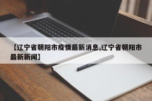 【辽宁省朝阳市疫情最新消息,辽宁省朝阳市最新新闻】