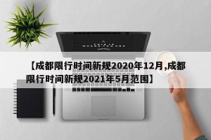 【成都限行时间新规2020年12月,成都限行时间新规2021年5月范围】