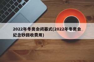 2022年冬奥会闭幕式(2022年冬奥会纪念钞回收费用)