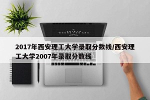 2017年西安理工大学录取分数线/西安理工大学2007年录取分数线