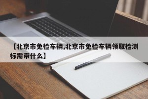 【北京市免检车辆,北京市免检车辆领取检测标需带什么】