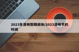 2023年清明假期调休/2023清明节的时间