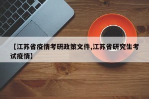 【江苏省疫情考研政策文件,江苏省研究生考试疫情】