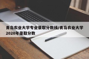 青岛农业大学专业录取分数线/青岛农业大学2020年录取分数