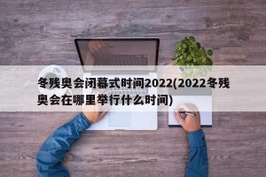 冬残奥会闭幕式时间2022(2022冬残奥会在哪里举行什么时间)