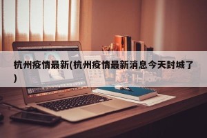 杭州疫情最新(杭州疫情最新消息今天封城了)