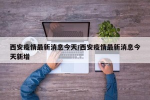 西安疫情最新消息今天/西安疫情最新消息今天新增