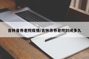 吉林省养老院疫情/吉林市养老院封闭多久