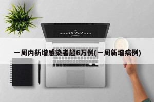 一周内新增感染者超6万例(一周新增病例)