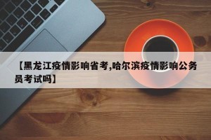 【黑龙江疫情影响省考,哈尔滨疫情影响公务员考试吗】
